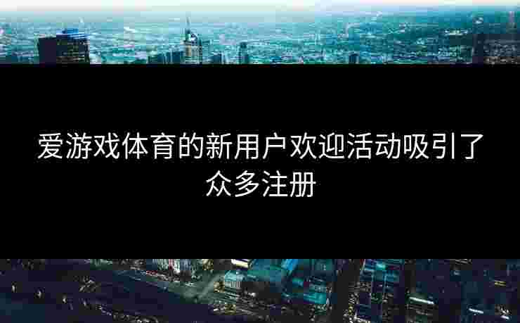 爱游戏体育的新用户欢迎活动吸引了众多注册